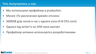 Что получилось у нас 
• Мы используем профайлер в production 
• Менее 1% увеличение времён отклика 
• 500MiB gzip логов в час с одного узла (4-8 CPU core) 
• Одного log writer’а на JVM пока хватает 
• Профайлер активно используется разработчиками 
© 2014 NetCracker Technology Corporation Confidential 43 
 