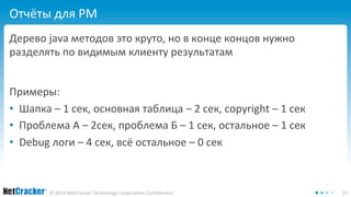 Отчёты для PM 
Дерево java методов это круто, но в конце концов нужно 
разделять по видимым клиенту результатам 
Примеры: 
• Шапка – 1 сек, основная таблица – 2 сек, copyright – 1 сек 
• Проблема А – 2сек, проблема Б – 1 сек, остальное – 1 сек 
• Debug логи – 4 сек, всё остальное – 0 сек 
© 2014 NetCracker Technology Corporation Confidential 55 
 