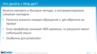 Что делать с Map.get? 
Хочется смотреть и быстрые методы, а инструментировать 
слишком накладно 
• Попытка записать каждое обращение к .get обречена на 
провал 
• Если профайлер занимает 90% времени, то результат имеет 
небольшой смысл 
• Особенно для production 
© 2014 NetCracker Technology Corporation Confidential 58 
 