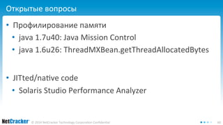 Открытые вопросы 
• Профилирование памяти 
• java 1.7u40: Java Mission Control 
• java 1.6u26: ThreadMXBean.getThreadAllocatedBytes 
• JITted/native code 
• Solaris Studio Performance Analyzer 
© 2014 NetCracker Technology Corporation Confidential 60 
 