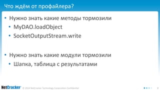 Что ждём от профайлера? 
• Нужно знать какие методы тормозили 
• MyDAO.loadObject 
• SocketOutputStream.write 
• Нужно знать какие модули тормозили 
• Шапка, таблица с результатами 
© 2014 NetCracker Technology Corporation Confidential 8 
 
