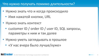 Что нужно получать помимо длительности? 
• Нужно знать что и когда происходило 
• Имя нажатой кнопки, URL 
• Нужно знать контекст 
• customer ID / order ID / user ID, SQL запросы, 
параметры к ним и так далее 
• Нужно уметь заглядывать в прошлое 
• «У нас вчера было лучше/хуже» 
© 2014 NetCracker Technology Corporation Confidential 9 
 