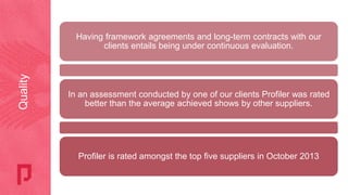 Having framework agreements and long-term contracts with our
clients entails being under continuous evaluation.
In an assessment conducted by one of our clients Profiler was rated
better than the average achieved shows by other suppliers.
Profiler is rated amongst the top five suppliers in October 2013
Quality
 