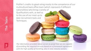 Profiler’s credits its good rating mostly to the competence of our
multicultural back-office team (which represents 9 different
nationalities) who bring a variety of
Qualifications with, as well as
to the use of our most up to
date recruitment tools and
Techniques.
The information provided above serves as proof that we are capable
of providing the required services based on a framework agreement
with the high quality of handling, also in new industry sectors.
TheTeam
 