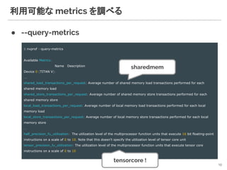 利用可能な metrics を調べる
● --query-metrics
10
$ nvprof --query-metrics
Available Metrics:
Name Description
Device 0 (TITAN V):
...
shared_load_transactions_per_request: Average number of shared memory load transactions performed for each
shared memory load
shared_store_transactions_per_request: Average number of shared memory store transactions performed for each
shared memory store
local_load_transactions_per_request: Average number of local memory load transactions performed for each local
memory load
local_store_transactions_per_request: Average number of local memory store transactions performed for each local
memory store
…
half_precision_fu_utilization: The utilization level of the multiprocessor function units that execute 16 bit floating-point
instructions on a scale of 0 to 10. Note that this doesn't specify the utilization level of tensor core unit
tensor_precision_fu_utilization: The utilization level of the multiprocessor function units that execute tensor core
instructions on a scale of 0 to 10
sharedmem
tensorcore !
 