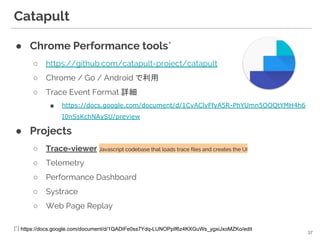 Catapult
● Chrome Performance tools*
○ https://github.com/catapult-project/catapult
○ Chrome / Go / Android で利用
○ Trace Event Format 詳細
■ https://docs.google.com/document/d/1CvAClvFfyA5R-PhYUmn5OOQtYMH4h6
I0nSsKchNAySU/preview
● Projects
○ Trace-viewer Javascript codebase that loads trace files and creates the UI
○ Telemetry
○ Performance Dashboard
○ Systrace
○ Web Page Replay
37
[*] https://docs.google.com/document/d/1QADiFe0ss7Ydq-LUNOPpIf6z4KXGuWs_ygxiJxoMZKo/edit
 