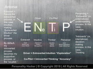 TN
Antonia:
E P
Extravert Intuitive Thinker Perceiver
Outer
World over
Inner World
Advanced
Pattern
Recognition
Decides
Using
Metrics
Inner
World Organized,
Outer World free
Perceiving =
“Extraverts” (or,
externalizes)
understanding
process. In this
case,
Intuition.i
“Introverts” (or,
internalizes)
decision-
making
process. In this
case,
Thinking.
e
Extravert =
Favors the
extraverted
process, in
this case
Intuition,
making
“Extraverted
Intuition” the
driver
process.
Driver Co-Pilot
By default,
my
introverted
process
becomes my
supportive
process, or
the “co-pilot.”
Driver = Extraverted Intuition “Exploration”
Co-PIlot = Introverted Thinking “Accuracy”
Personality Hacker | © Copyright 2018 | All Rights Reserved
 