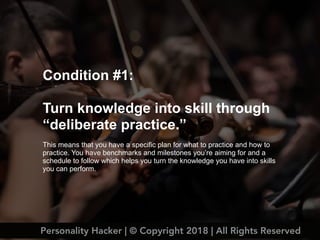 Condition #1:
Turn knowledge into skill through
“deliberate practice.”
This means that you have a specific plan for what to practice and how to
practice. You have benchmarks and milestones you’re aiming for and a
schedule to follow which helps you turn the knowledge you have into skills
you can perform.
Personality Hacker | © Copyright 2018 | All Rights Reserved
 