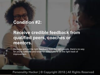 Condition #2:
Receive credible feedback from
qualified peers, coaches or
mentors.
Because without the right feedback from the right people, there’s no way
for you to calibrate and know for sure if you’re on the right track of
improvement.
Personality Hacker | © Copyright 2018 | All Rights Reserved
 
