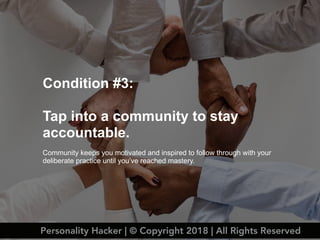 Condition #3:
Tap into a community to stay
accountable.
Community keeps you motivated and inspired to follow through with your
deliberate practice until you’ve reached mastery.
Personality Hacker | © Copyright 2018 | All Rights Reserved
 