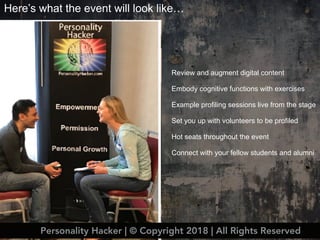 Here’s what the event will look like…
Review and augment digital content
Embody cognitive functions with exercises
Example profiling sessions live from the stage
Set you up with volunteers to be profiled
Hot seats throughout the event
Connect with your fellow students and alumni
Personality Hacker | © Copyright 2018 | All Rights Reserved
 