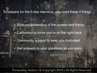 Personality Hacker | © Copyright 2018 | All Rights Reserved
• Solid understanding of the system and theory
• Calibration to know you’re on the right track
• Community support to keep you motivated
• Get answers to your questions as you learn
To prepare for the 5-day intensive, you need these 4 things…
 