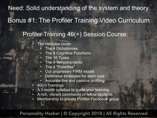 Bonus #1: The Profiler Training Video Curriculum
Profiler Training 40(+) Session Course:
• The modules cover:
• The 4 Dichotomies
• The 8 Cognitive Functions
• The 16 Types
• The 4 Temperaments
• The 4 “Polarities”
• Our proprietary FIRM model
• Defensive strategies for each type
• Accurate live and passive profiling
• 40(+) Trainings
• A 3 month syllabus to guide your learning
• A rich, vibrant community of fellow students
• Membership to private Profiler Facebook group
Need: Solid understanding of the system and theory
Personality Hacker | © Copyright 2018 | All Rights Reserved
 