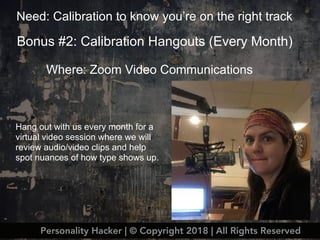 Bonus #2: Calibration Hangouts (Every Month)
Where: Zoom Video Communications
Hang out with us every month for a
virtual video session where we will
review audio/video clips and help
spot nuances of how type shows up.
Need: Calibration to know you’re on the right track
Personality Hacker | © Copyright 2018 | All Rights Reserved
 