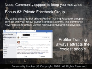Bonus #3: Private Facebook Group
Need: Community support to keep you motivated
Personality Hacker | © Copyright 2018 | All Rights Reserved
You will be added to our private Profiler Training Facebook group to
connect with your fellow students and past alumni. This community
never ceases to amaze us with how supportive and inclusive it is.
Profiler Training
always attracts the
coolest people
 