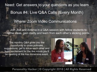 Bonus #4: Live Q&A Calls (Every Month)
Where: Zoom Video Communications
Need: Get answers to your questions as you learn
Personality Hacker | © Copyright 2018 | All Rights Reserved
Join Joel and Antonia in a Q&A session with fellow students to
refine ideas, gain clarity and learn from each other’s sticking points.
The monthly Q&A gives you the
opportunity to cross pollinate
suggestions, get to know each other and
build excitement for the like minds you’ll
be meeting at the live immersive event.
 