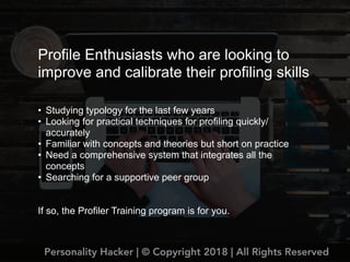 Profile Enthusiasts who are looking to
improve and calibrate their profiling skills
• Studying typology for the last few years
• Looking for practical techniques for profiling quickly/
accurately
• Familiar with concepts and theories but short on practice
• Need a comprehensive system that integrates all the
concepts
• Searching for a supportive peer group
If so, the Profiler Training program is for you.
Personality Hacker | © Copyright 2018 | All Rights Reserved
 