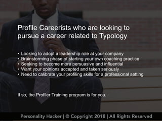 Profile Careerists who are looking to
pursue a career related to Typology
• Looking to adopt a leadership role at your company
• Brainstorming phase of starting your own coaching practice
• Seeking to become more persuasive and influential
• Want your opinions accepted and taken seriously
• Need to calibrate your profiling skills for a professional setting
If so, the Profiler Training program is for you.
Personality Hacker | © Copyright 2018 | All Rights Reserved
 