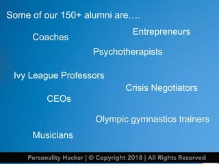 Some of our 150+ alumni are….
Coaches
Psychotherapists
Crisis Negotiators
Olympic gymnastics trainers
Ivy League Professors
CEOs
Entrepreneurs
Musicians
Personality Hacker | © Copyright 2018 | All Rights Reserved
 