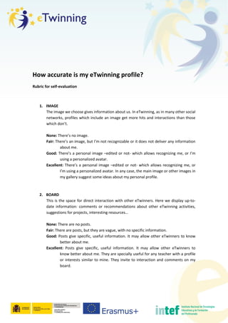 How accurate is my eTwinning profile?
Rubric for self-evaluation
1. IMAGE
The image we choose gives information about us. In eTwinning, as in many other social
networks, profiles which include an image get more hits and interactions than those
which don’t.
None: There’s no image.
Fair: There’s an image, but I’m not recognizable or it does not deliver any information
about me.
Good: There’s a personal image –edited or not- which allows recognizing me, or I’m
using a personalized avatar.
Excellent: There’s a personal image –edited or not- which allows recognizing me, or
I’m using a personalized avatar. In any case, the main image or other images in
my gallery suggest some ideas about my personal profile.
2. BOARD
This is the space for direct interaction with other eTwinners. Here we display up-to-
date information: comments or recommendations about other eTwinning activities,
suggestions for projects, interesting resources…
None: There are no posts.
Fair: There are posts, but they are vague, with no specific information.
Good: Posts give specific, useful information. It may allow other eTwinners to know
better about me.
Excellent: Posts give specific, useful information. It may allow other eTwinners to
know better about me. They are specially useful for any teacher with a profile
or interests similar to mine. They invite to interaction and comments on my
board.
 