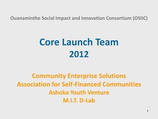 Ouanaminthe Social Impact and Innovation Consortium (OSIIC)



            Core Launch Team
                         2012

       Community Enterprise Solutions
  Association for Self-Financed Communities
                Ashoka Youth Venture
                    M.I.T. D-Lab
                                                          1
 