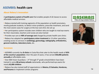 Echale: housing and related products
How Echale Works

Echale is an integrated, socially inclusive program that consists of:

Self-build Process
 Families build their homes under the guidance and training of Echale
 As houses are built on-site, the size and design of homes vary
depending on community preferences and local cultural context

Community Leadership
 Echale organizes the community into Social Housing Production Units
(SHPUs), a group made of community members and homeowners
responsible for the implementation of the self-build process
 The Units hold regular meetings and lead the process, interact with
other communities and stakeholders

Knowledge Transfer
 Echale trains families on how to save; in Mexico it has also created a
social fund to provide affordable loans directly to families
 Echale trains the community on how to use the technologies,
including the Adoblock machine, the water purification system, bio-
digester and other home amenities
 