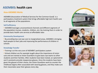 ASEMBIS: health care
About Rebeca’s Innovation

A participatory system of health care that enables people of all classes to access
affordable medical services:

 Rebeca started with training segments of the population as health promoters,
mostly graduate students, to detect vision problems, prescribe treatment, and send
the most severe cases for surgery at the low-cost clinic she set up
 Her participatory system includes even children who are taught to read eye exams
for their classmates; teachers and nurses are also trained
 Provides eye care at 40% of average cost charged by private health care clinics
 Rebeca has adapted her participatory vision treatment to 13 other specialties,
creating access to services in cardiology, gynecology, radiography, orthodontics,
general medicine, laboratory tests, etc.

Successes

 ASEMBIS currently has 8 clinics in Costa Rica that cater to the health needs of 65%
of the country’s population. Over the past 14 years, it has served 350,000 patients
annually at affordable costs.
 Over 800 Vision Guardians – 3rd through 5th grade schoolchildren have been
trained in some 80 primary schools nationwide, who performed eye exams for
nearly 62,000 children
 Rebeca has also trained staff of organizations in Mexico, El Salvador, Honduras,
and Panama to implement similar programs                                                15
 
