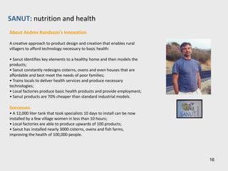 ASEMBIS: health care
How ASEMBIS Works

ASEMBIS (Association of Medical Services for the Common Good) is a
participatory treatment system that brings affordable high-tech health care
to all segments of the populations

Self-Sufficiency
 ASEMBIS leverages unconventional channels and different segments of
the population (nurses, students, children, etc.) by training them in order to
provide basic health care services at affordable rates

Community Development
 By providing low cost eye care to marginalized areas, ASEMBIS is bringing
back people to their jobs and improving the performance of children in
schools

Knowledge Transfer
 Training is at the very core of ASEMBIS’ participatory system
 School children are for example taught about the importance of vision
care and are trained as Vision Guardians to give basic eye exams to other
students and their families. After students have been tested, an optometrist
and 3 assistants provide inexpensive glasses. Once the students have been
given the glasses of their choice, the Vision Guardians work to counter the
childhood stigma often associated with wearing glasses, and they make sure
their classmates wear their glasses every day.
                                                                                 16
 