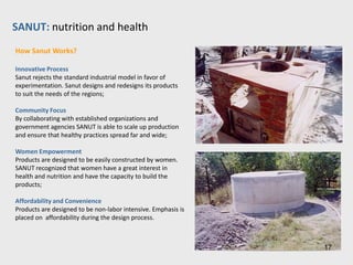 SANUT: nutrition and health
About Andres Randazzo’s Innovation

A creative approach to product design and creation that enables rural
villagers to afford technology necessary to basic health:

• Sanut identifies key elements to a healthy home and then models the
products;
• Sanut constantly redesigns cisterns, ovens and even houses that are
affordable and best meet the needs of poor families;
• Trains locals to deliver health services and produce necessary
technologies;
• Local factories produce basic health products and provide employment;
• Sanut products are 70% cheaper than standard industrial models.

Successes
• A 12,000 liter tank that took specialists 10 days to install can be now
installed by a few village women in less than 10 hours;
• Local factories are able to produce upwards of 100 products;
• Sanut has installed nearly 3000 cisterns, ovens and fish farms,
improving the health of 100,000 people.




                                                                            17
 