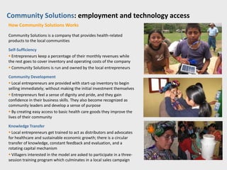 Community Solutions: employment and technology access
How Community Solutions Works

Community Solutions is a company that provides health-related
products to the local communities

Self-Sufficiency
 Entrepreneurs keep a percentage of their monthly revenues while
the rest goes to cover inventory and operating costs of the company
 Community Solutions is run and owned by the local entrepreneurs

Community Development
 Local entrepreneurs are provided with start-up inventory to begin
selling immediately; without making the initial investment themselves
 Entrepreneurs feel a sense of dignity and pride, and they gain
confidence in their business skills. They also become recognized as
community leaders and develop a sense of purpose
 By creating easy access to basic health care goods they improve the
lives of their community

Knowledge Transfer
 Local entrepreneurs get trained to act as distributors and advocates
for healthcare and sustainable economic growth; there is a circular
transfer of knowledge, constant feedback and evaluation, and a
rotating capital mechanism
 Villagers interested in the model are asked to participate in a three-
session training program which culminates in a local sales campaign
 