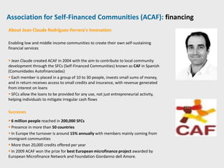 Association for Self-Financed Communities (ACAF): financing
About Jean Claude Rodríguez-Ferrera’s Innovation

Enabling low and middle income communities to create their own self-sustaining
financial services

 Jean Claude created ACAF in 2004 with the aim to contribute to local community
development through the SFCs (Self-Financed Communities) known as CAF in Spanish
(Comunidades Autofinanciadas)
 Each member is placed in a group of 10 to 30 people, invests small sums of money,
and in return receives access to small credits and insurance, with revenue generated
from interest on loans
 SFCs allow the loans to be provided for any use, not just entrepreneurial activity,
helping individuals to mitigate irregular cash flows

Successes

 6 million people reached in 200,000 SFCs
 Presence in more than 50 countries
 In Europe the turnover is around 15% annually with members mainly coming from
immigrant communities
 More than 20,000 credits offered per year
 In 2009 ACAF won the prize for best European microfinance project awarded by
European Microfinance Network and Foundation Giordanno dell Amore.
 