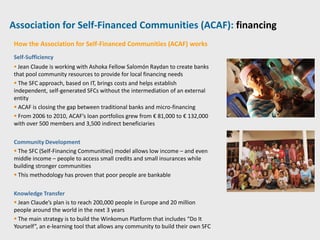 Association for Self-Financed Communities (ACAF): financing
How the Association for Self-Financed Communities (ACAF) works
Self-Sufficiency
 Jean Claude is working with Ashoka Fellow Salomón Raydan to create banks
that pool community resources to provide for local financing needs
 The SFC approach, based on IT, brings costs and helps establish
independent, self-generated SFCs without the intermediation of an external
entity
 ACAF is closing the gap between traditional banks and micro-financing
 From 2006 to 2010, ACAF’s loan portfolios grew from € 81,000 to € 132,000
with over 500 members and 3,500 indirect beneficiaries

Community Development
 The SFC (Self-Financing Communities) model allows low income – and even
middle income – people to access small credits and small insurances while
building stronger communities
 This methodology has proven that poor people are bankable

Knowledge Transfer
 Jean Claude’s plan is to reach 200,000 people in Europe and 20 million
people around the world in the next 3 years
 The main strategy is to build the Winkomun Platform that includes “Do It
Yourself”, an e-learning tool that allows any community to build their own SFC
 