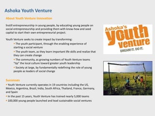 Ashoka Youth Venture
About Youth Venture Innovation

Instill entrepreneurship in young people, by educating young people on
social entrepreneurship and providing them with know-how and seed
capital to start their own entrepreneurial project.

Youth Venture seeks to create impact by transforming:
       The youth participant, through the enabling experience of
      starting a social venture
       The youth team, as they learn important life skills and realize that
      they can create change
       The community, as growing numbers of Youth Venture teams
      “tip” the local culture toward greater youth leadership
       Society at large, by fundamentally redefining the role of young
      people as leaders of social change


Successes
 Youth Venture currently operates in 19 countries including the US,
Mexico, Argentina, Brazil, India, South Africa, Thailand, France, Germany,
and Spain
 In the past 15 years, Youth Venture has trained nearly 5,000 teams
 100,000 young people launched and lead sustainable social ventures
 