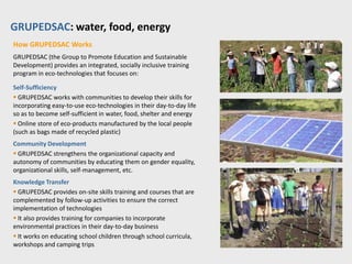 GRUPEDSAC: water, food, energy
About Margarita Barney’s Innovation
Community skills training in eco-technologies to meet basic needs:

 Pure water: rainwater harvesting and water purification plants
 Healthy food: solar dehydrator for preserving food, eco-friendly ovens and stoves
 Sustainable energy: wind generator, electricity-generator bicycle, solar-powered
electricity generator, and solar-powered water heaters
 Sustainable agriculture: organic farming, earthen dams, swales for water infiltration,
and bio-intensive agriculture
 Sustainable housing: ecological construction using local materials
 Other eco-products and services such as prickly pear natural paint and
waterproofing resin, agro-tourism

Successes
 20 years of experience
 Two learning centers, training 12,000 people/year
 More than 30 technologies
 30 learning centers have been started across the region by other groups
 Won the Tech Awards 2009 Intel Environment Award
 Won the 2006 UBS Visionaris Award
 