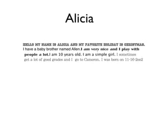 Alicia
Hello my name is Alicia and my favorite holiday is christmas.
I have a baby brother named Allen.I am very nice and I play with
 people a lot.I am 10 years old. I am a simple girl. I sometimes
 get a lot of good grades and I go to Cameron. I was born on 11-16-2oo2
 