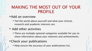 MAKING THE MOST OUT OF YOUR
PROFILE
•Add an overview
• Tell the world about yourself and what your clinical,
research and academic interests are.
• Add other activities
• There are multiple optional categories available for you to
share information about your interests and achievements.
•Check your publications
• Help ensure the accuracy of your publications list.
 