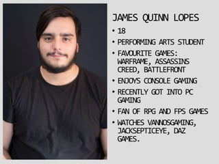 JAMES QUINN LOPES
• 18
• PERFORMING ARTS STUDENT
• FAVOURITE GAMES:
WARFRAME, ASSASSINS
CREED, BATTLEFRONT
• ENJOYS CONSOLE GAMING
• RECENTLY GOT INTO PC
GAMING
• FAN OF RPG AND FPS GAMES
• WATCHES VANNOSGAMING,
JACKSEPTICEYE, DAZ
GAMES.
 