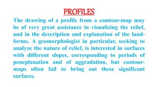 PROFILES
The drawing of a profile from a contour-map may
be of very great assistance in visualizing the relief,
and in the description and explanation of the land-
forms. A geomorphologist in particular, seeking to
analyze the nature of relief, is interested in surfaces
with different slopes, corresponding to periods of
peneplanation and of aggradation, but contour-
maps often fail to bring out these significant
surfaces.
 