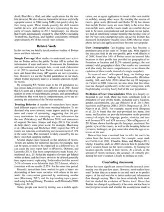 droid, BlackBerry, iPad, and other applications for the mo-
bile devices). We also observe that mobile devices are brieﬂy
a popular source in 2006 (using SMS), but quickly drop be-
fore rising again. These trends quantify the shift towards
mobile devices, with mobile devices representing the ma-
jority of tweets starting in 2013. Surprisingly, we observe
that tweets automatically created by other OSNs (including
TwitterFeed, Facebook, and Tumblr) consistently represent
approximately 3% of the overall tweet volume.
Related Work
In this section, we brieﬂy detail previous studies of Twitter
users and their behavior.
Sample Coverage Most studies to understand user activi-
ties on Twitter utilize the public Twitter API to collect the
information of users and tweets. To measure the limitations
and representation of sample data, recent work (Morstatter
et al. 2013) examined how Twitter selected tweets to re-
turn, and found that many API queries are not representa-
tive. However, we use the Twitter gardenhose in our study,
which Twitter explicitly states is a random selection of pub-
lic tweets.
By comparing US Twitter users to the US population us-
ing census data, previous work (Mislove et al. 2011) found
that US users are a highly non-uniform sample of the pop-
ulation in terms of race/ethnicity, gender, and geographical
distribution. Our work here is complementary, as we are ex-
amining the evolution of the Twitter userbase.
Tweeting Behavior A number of researchers have exam-
ined different aspects of the user tweeting behavior. To un-
derstand why users retweet, some papers analyze the pat-
terns and causes of retweeting, suggesting that the pri-
mary motivations for retweeting are new information for
the user (Macskassy and Michelson 2011) and statements
of support (Recuero, Araujo, and Zago 2011). Our results
do help clarify some prior work: for example, Macskassy
et al. (Macskassy and Michelson 2011) report that 32% of
tweets are retweets, contradicting our measurement of 10%
at the same time. The mismatch is likely caused by the au-
thors’ snowball sampling method.
Several studies have focused on the deletion of tweets.
Tweets are deleted for numerous reasons; for example, they
can be spam, or need to be expressed in a different way, or
can cause the user regret later on (Petrovic, Osborne, and
Lavrenko 2013). The most comprehensive study found (Al-
muhimedi et al. 2013) that the majority of tweets get deleted
within an hour, and the fastest tweets to be deleted generally
have typos or need rephrasing. Both studies ﬁnd that around
2–3% of tweets were deleted in their 2012 dataset, which is
consistent with our results (2.35%) for the same time period.
Recently, researchers have worked to gain a better un-
derstanding of how users socialize with others in the net-
work: the conversation generated by mentioning another
user (Macskassy 2012), and the top trending topics gener-
ated using hashtag (Huang, Thornton, and Efthimiadis 2010;
Yang et al. 2012).
Today, people can tweet by texting, use a mobile appli-
cation, use an agent application to tweet (either non mobile
or mobile), among other ways. By tracking the source of
tweets, prior work (Perreault and Ruths 2011) has shown
that mobile Twitter users are more likely to be active than
non-mobile users, and the tweets made on a mobile device
tend to be more conversational and personal. In our paper,
we ﬁnd an interesting similar trending that texting (one of
the few ways non-smartphone users can access Twitter) has
decreased in popularity steadily since 2006; whereas smart-
phone devices and applications have become very popular.
User Demographics Geo-locating users has become a
prominent area in the study of Twitter data. With regard to
the location ﬁeld in the user proﬁle, prior work (Hecht et
al. 2011) found that 34% of Twitter users had entered fake
locations in their proﬁle that provided no geographical in-
formation or location and 11.5% entered geotags; the rest
entered valid geographical data. Our results are consistent
with this study, but more comprehensive (as we shown the
evolution of these trends, instead of a single snapshot).
In terms of users’ self-reported lang, our ﬁndings sup-
ports the previous ﬁndings by Krishnamurthy (Krishna-
murthy, Gill, and Arlitt 2008) about the top 10 languages
on Twitter in 2008. However, we also show that this situa-
tion has changed signiﬁcantly in the intervening time, with
English today covering barely half of the user population.
Prediction of User Characteristics While it is largely or-
thogonal to our work, there has been signiﬁcant work in
prediction of user proﬁle ﬁelds, including user’s location,
gender, race/ethnicity, and age (Mislove et al. 2011; Pen-
nacchiotti and Popescu 2011a; 2011b; Bergsma et al. 2013;
Nguyen et al. 2013). For example, recent work (Bergsma
et al. 2013) found that the user-provided last name, ﬁrst
name, and location can provide information on the potential
country of origin, the language, gender, ethnicity, and race
with between 83% and 90% accuracy. Others (Nguyen et al.
2013) have shown that the speciﬁc language, sentiment, lin-
guistic style of the tweets, as well as the tweeting behavior
(retweets, hashtags) can give some idea about the age or in-
terests of the user.
Researchers have examined how to infer the user’s lo-
cation from the tweet contents. For example, some stud-
ies (Hecht et al. 2011; Chandra, Khan, and Muhaya 2011;
Cheng, Caverlee, and Lee 2010) showed how to predict the
user’s location based on the tweet contents, by looking for
location-speciﬁc words in their tweets. As a result, as the
amount of tweets increases, the accuracy of correctly pre-
dicting the user’s location is likely to increase as well.
Concluding discussion
Twitter has seen signiﬁcant interest from the research com-
munity over the past few years. However, most studies have
used Twitter data as a means to an end, such as to predict
aspects of the real world or to better understand information
ﬂow through society. There has been relatively little work
that has studied the evolution of Twitter itself. Given that
Twitter has changed signiﬁcantly, it becomes unclear how to
interpret prior results and whether the assumptions made in
 