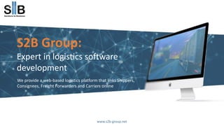 S2B Group:
Expert in logistics software
development
We provide a web-based logistics platform that links Shippers,
Consignees, Freight Forwarders and Carriers online
www.s2b-group.net
 