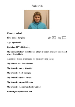 Pupils profile




                                   photo




Country: Iceland

First name: Berglind                           girl   X   boy

Age: 9 years old

Birthday: 22nd of February

My family: Mother: Svanhildur, father: Gunnar, brother: Sindri and
sister: Hrafnhildur

Animals: I live on a farm and we have cows and sheeps

My hobbies are: The universe

My favourite sport: Athletics

My favourite food: Lasagne

My favourite colour: Purple

My favourite singer: Rihanna

My favourite team: Manchester united

Best subject(s) in school: Art
 