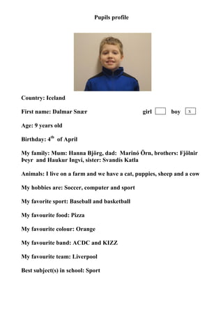 Pupils profile




                                   photo




Country: Iceland

First name: Dalmar Snær                        girl       boy   X


Age: 9 years old

Birthday: 4th of April

My family: Mum: Hanna Björg, dad: Marinó Örn, brothers: Fjölnir
Þeyr and Haukur Ingvi, sister: Svandís Katla

Animals: I live on a farm and we have a cat, puppies, sheep and a cow

My hobbies are: Soccer, computer and sport

My favorite sport: Baseball and basketball

My favourite food: Pizza

My favourite colour: Orange

My favourite band: ACDC and KIZZ

My favourite team: Liverpool

Best subject(s) in school: Sport
 
