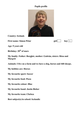 Pupils profile




Country: Iceland.

First name: Símon Pétur                         girl       boy   X


Age: 9 years old

Birthday: 30th of mars

My family: Father: Borgþór, mother: Guðrún, sisters: Rósa and
Margrét

Animals: I live on a farm and we have a dog, horses and 460 sheeps.

My hobbies are: Horses

My favourite sport: Soccer

My favourite food: Pizza

My favourite colour: Blue

My favourite band: Justin Bieber

My favourite team: Chelsea

Best subject(s) in school: Icelandic
 