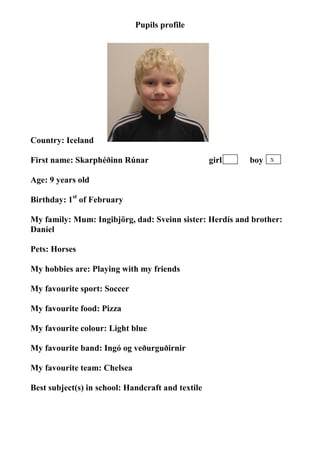 Pupils profile




                                  photo




Country: Iceland

First name: Skarphéðinn Rúnar                      girl   boy   X


Age: 9 years old

Birthday: 1st of February

My family: Mum: Ingibjörg, dad: Sveinn sister: Herdís and brother:
Daníel

Pets: Horses

My hobbies are: Playing with my friends

My favourite sport: Soccer

My favourite food: Pizza

My favourite colour: Light blue

My favourite band: Ingó og veðurguðirnir

My favourite team: Chelsea

Best subject(s) in school: Handcraft and textile
 