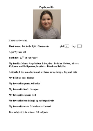 Pupils profile




                                   photo




Country: Iceland

First name: Þórkatla Björt Sumarrós            girl   X   boy

Age: 9 years old

Birthday: 22nd of February

My family: Mum: Ragnheiður Lára, dad: Þröstur Heiðar, sisters:
Kolbrún and Hallgerður, brothers: Binni and Ísleifur

Animals: I live on a farm and we have cow, sheeps, dog and cats

My hobbies are: Horses

My favourite sport: Athletics

My favourite food: Lasagne

My favourite colour: Red

My favourite band: Ingó og veðurguðirnir

My favourite team: Manchester United

Best subject(s) in school: All subjects
 