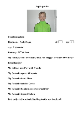 Pupils profile




                                    photo




Country: lceland

First name: Andri Snær                            girl       boy   X


Age: 9 years old

Birthday: 29th of June

My family: Mum: Þórhildur, dad: Jón Tryggvi brother: Orri Freyr

Pets: Hamster

My hobbies are: Play with friends

My favourite sport: All sports

My favourite food: Pizza

My favourite colour: Green

My favourite band: Ingó og veðurguðirnir

My favourite team: Chelsea

Best subject(s) in school: Spelling, textile and handcraft
 