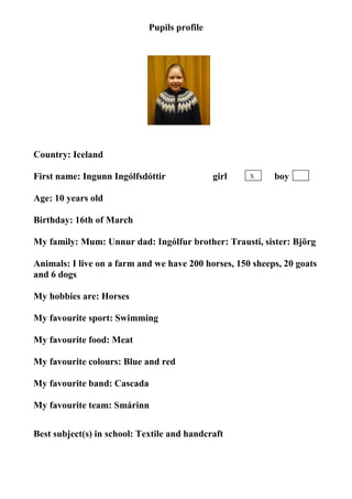 Pupils profile




                                   photo

Country: Iceland

First name: Ingunn Ingólfsdóttir              girl   X     boy

Age: 10 years old

Birthday: 16th of March

My family: Mum: Unnur dad: Ingólfur brother: Trausti, sister: Björg

Animals: I live on a farm and we have 200 horses, 150 sheeps, 20 goats
and 6 dogs

My hobbies are: Horses

My favourite sport: Swimming

My favourite food: Meat

My favourite colours: Blue and red

My favourite band: Cascada

My favourite team: Smárinn


Best subject(s) in school: Textile and handcraft
 