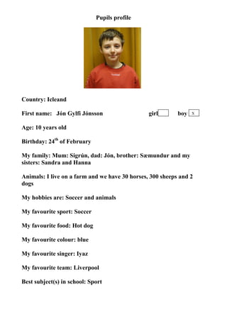 Pupils profile




Country: Icleand

First name: Jón Gylfi Jónsson                   girl       boy   X


Age: 10 years old

Birthday: 24th of February

My family: Mum: Sigrún, dad: Jón, brother: Sæmundur and my
sisters: Sandra and Hanna

Animals: I live on a farm and we have 30 horses, 300 sheeps and 2
dogs

My hobbies are: Soccer and animals

My favourite sport: Soccer

My favourite food: Hot dog

My favourite colour: blue

My favourite singer: Iyaz

My favourite team: Liverpool

Best subject(s) in school: Sport
 