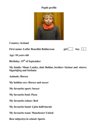Pupils profile




Country: Iceland

First name: Leifur Benedikt Baldursson         girl     boy   X


Age: 10 years old

Birthday: 19th of September

My family: Mum: Laufey, dad: Baldur, brother: Steinar and sisters:
Sigurbjörg and Stefanía

Animals: Horses

My hobbies are: Horses and soccer

My favourite sport: Soccer

My favourite food: Pizza

My favourite colour: Red

My favourite band: Ljótu hálfvitarnir

My favourite team: Manchester United

Best subject(s) in school: Sports
 