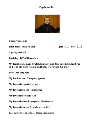 Pupils profile




                                  photo

Country: Iceland

First name: Óskar Skúli                       girl   boy    X


Age: 9 years old

Birthday: 16th of December

My family: My mum Hrafnhildur, my dad Jón, one sister, Kolbrún
and four brothers Katalínus, Björn, Ólafur and Gunnar

Pets: One cat; Kisi

My hobbies are: Computer games

My favourite sport: Car race

My favourite food: Hamburger

My favourite colour: Red

My favourite band/composer: Beethowen

My favourite team: Manchester united

Best subject(s) in school: Home economics
 